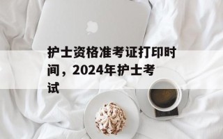 护士资格准考证打印时间，2024年护士考试