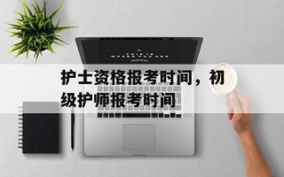 护士资格报考时间，初级护师报考时间