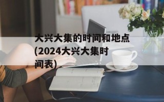 大兴大集的时间和地点(2024大兴大集时间表)