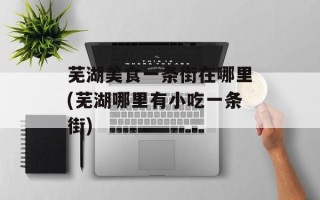 芜湖美食一条街在哪里(芜湖哪里有小吃一条街)