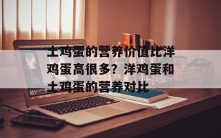 土鸡蛋的营养价值比洋鸡蛋高很多？洋鸡蛋和土鸡蛋的营养对比