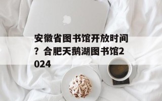 安徽省图书馆开放时间？合肥天鹅湖图书馆2024