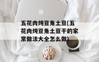 五花肉炖豆角土豆(五花肉炖豆角土豆干的家常做法大全怎么做)