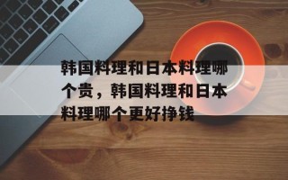 韩国料理和日本料理哪个贵，韩国料理和日本料理哪个更好挣钱