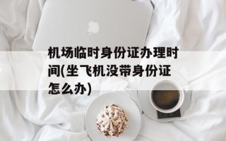 机场临时身份证办理时间(坐飞机没带身份证怎么办)
