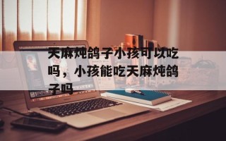 天麻炖鸽子小孩可以吃吗，小孩能吃天麻炖鸽子吗