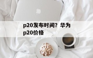 p20发布时间？华为p20价格