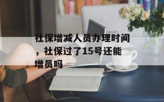 社保增减人员办理时间，社保过了15号还能增员吗
