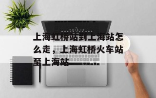 上海虹桥站到上海站怎么走，上海虹桥火车站至上海站