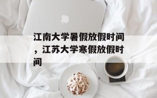 江南大学暑假放假时间，江苏大学寒假放假时间