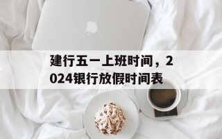 建行五一上班时间，2024银行放假时间表