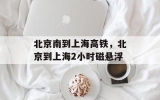 北京南到上海高铁，北京到上海2小时磁悬浮