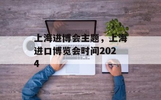 上海进博会主题，上海进口博览会时间2024