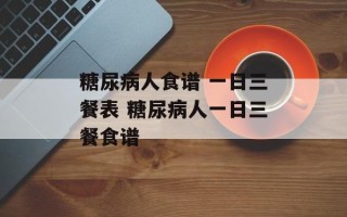 糖尿病人食谱 一日三餐表 糖尿病人一日三餐食谱