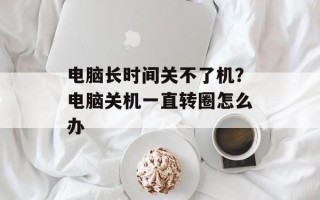 电脑长时间关不了机？电脑关机一直转圈怎么办