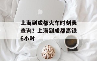 上海到成都火车时刻表查询？上海到成都高铁6小时