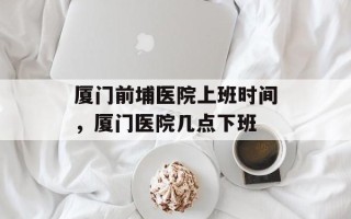 厦门前埔医院上班时间，厦门医院几点下班