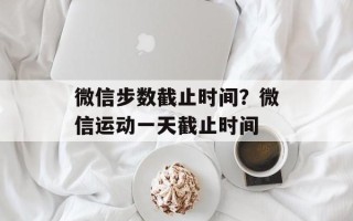 微信步数截止时间？微信运动一天截止时间