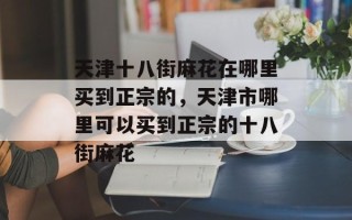 天津十八街麻花在哪里买到正宗的，天津市哪里可以买到正宗的十八街麻花