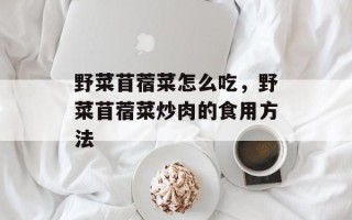 野菜苜蓿菜怎么吃，野菜苜蓿菜炒肉的食用方法
