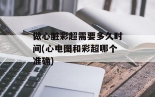 做心脏彩超需要多久时间(心电图和彩超哪个准确)