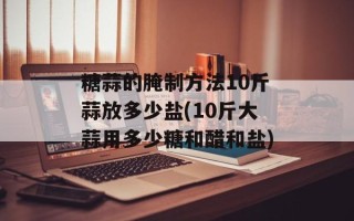 糖蒜的腌制方法10斤蒜放多少盐(10斤大蒜用多少糖和醋和盐)