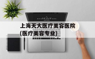 上海天大医疗美容医院(医疗美容专业)