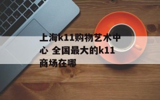 上海k11购物艺术中心 全国最大的k11商场在哪