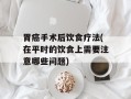 胃癌手术后饮食疗法(在平时的饮食上需要注意哪些问题)