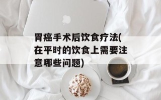 胃癌手术后饮食疗法(在平时的饮食上需要注意哪些问题)