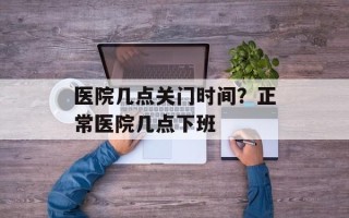 医院几点关门时间？正常医院几点下班