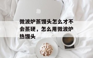 微波炉蒸馒头怎么才不会蒸硬，怎么用微波炉热馒头