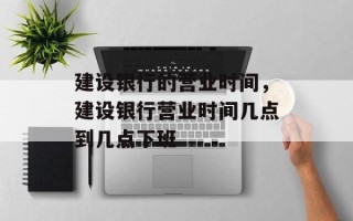 建设银行的营业时间，建设银行营业时间几点到几点下班