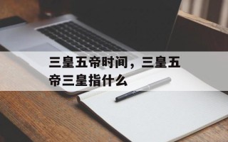 三皇五帝时间，三皇五帝三皇指什么
