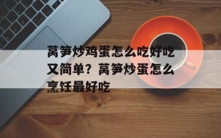 莴笋炒鸡蛋怎么吃好吃又简单？莴笋炒蛋怎么烹饪最好吃