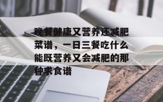 晚餐健康又营养还减肥菜谱，一日三餐吃什么能既营养又会减肥的那种求食谱