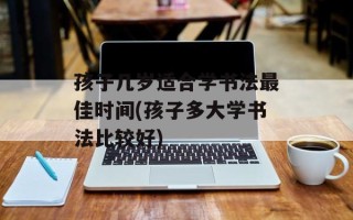 孩子几岁适合学书法最佳时间(孩子多大学书法比较好)