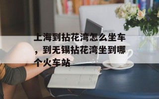 上海到拈花湾怎么坐车，到无锡拈花湾坐到哪个火车站