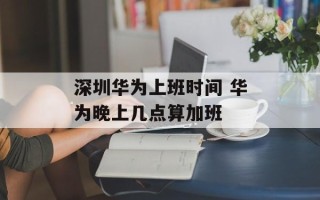 深圳华为上班时间 华为晚上几点算加班