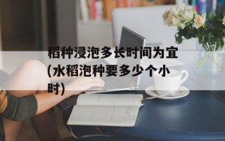 稻种浸泡多长时间为宜(水稻泡种要多少个小时)