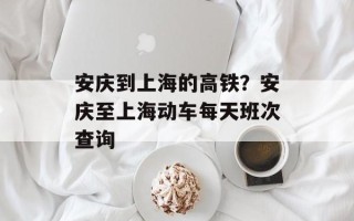安庆到上海的高铁？安庆至上海动车每天班次查询
