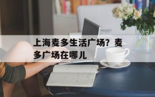 上海麦多生活广场？麦多广场在哪儿