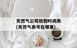 天然气公司放假时间表(天然气表号在哪里)