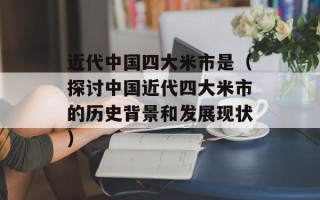 近代中国四大米市是（探讨中国近代四大米市的历史背景和发展现状）