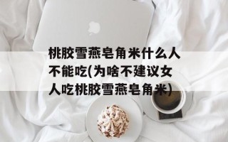 桃胶雪燕皂角米什么人不能吃(为啥不建议女人吃桃胶雪燕皂角米)