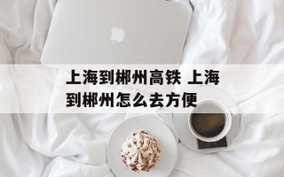 上海到郴州高铁 上海到郴州怎么去方便