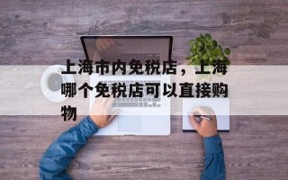 上海市内免税店，上海哪个免税店可以直接购物