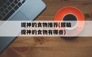 提神的食物推荐(醒脑提神的食物有哪些)