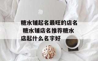 糖水铺起名最旺的店名 糖水铺店名推荐糖水店起什么名字好