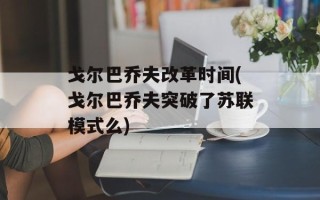 戈尔巴乔夫改革时间(戈尔巴乔夫突破了苏联模式么)